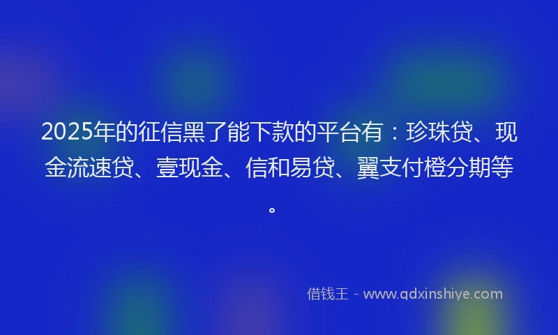 2025年的征信黑了能下款的平台有：珍珠贷、现金流速贷、壹现金、信和易贷、翼支付橙分期等。