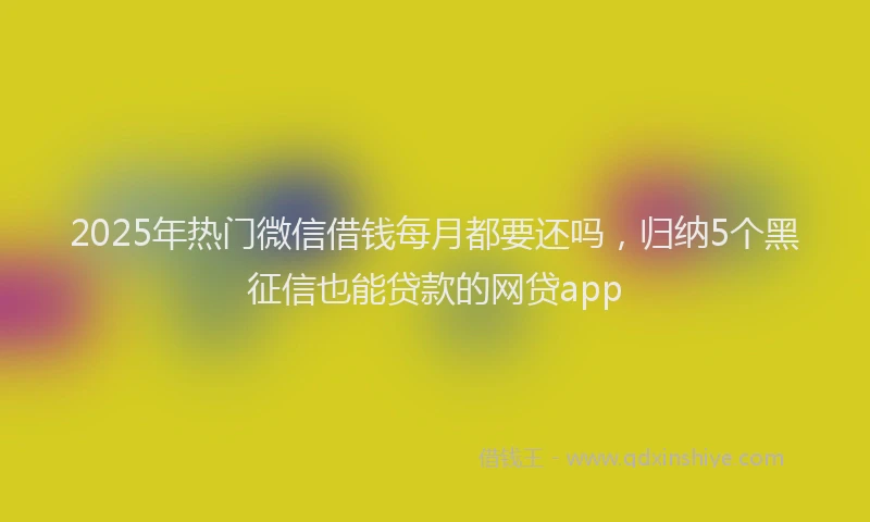 2025年热门微信借钱每月都要还吗，归纳5个黑征信也能贷款的网贷app
