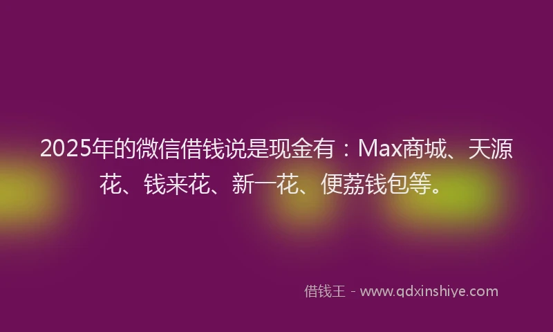 2025年的微信借钱说是现金有：Max商城、天源花、钱来花、新一花、便荔钱包等。