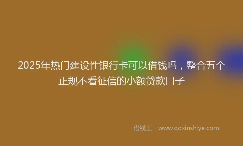 2025年热门建设性银行卡可以借钱吗，整合五个正规不看征信的小额贷款口子