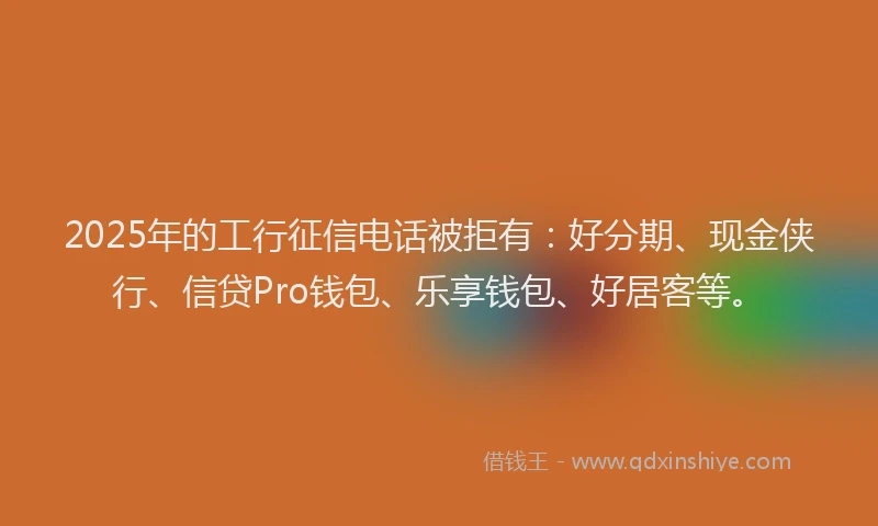 2025年的工行征信电话被拒有：好分期、现金侠行、信贷Pro钱包、乐享钱包、好居客等。