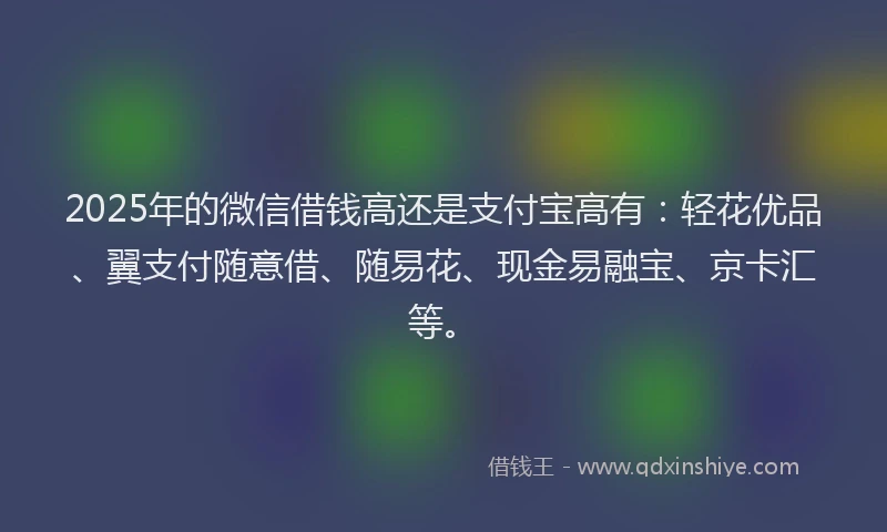 2025年的微信借钱高还是支付宝高有：轻花优品、翼支付随意借、随易花、现金易融宝、京卡汇等。