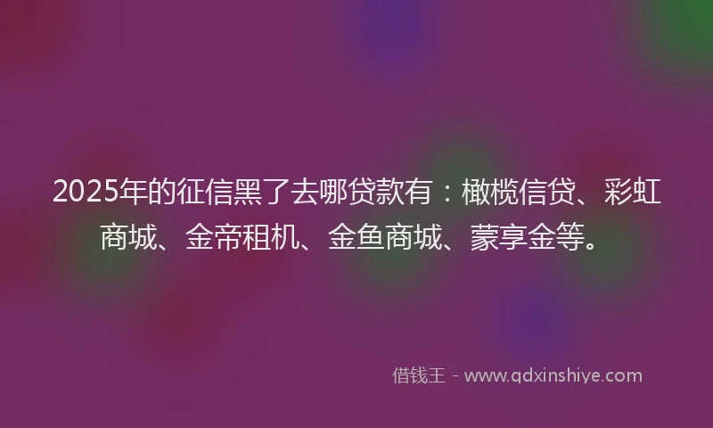 2025年的征信黑了去哪贷款有：橄榄信贷、彩虹商城、金帝租机、金鱼商城、蒙享金等。