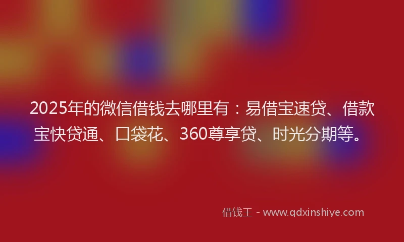 2025年的微信借钱去哪里有：易借宝速贷、借款宝快贷通、口袋花、360尊享贷、时光分期等。