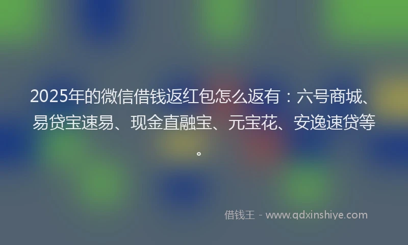 2025年的微信借钱返红包怎么返有：六号商城、易贷宝速易、现金直融宝、元宝花、安逸速贷等。