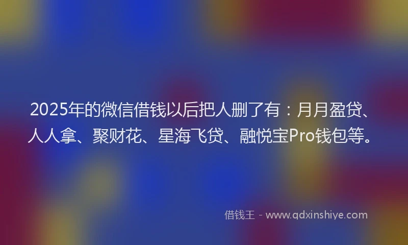 2025年的微信借钱以后把人删了有：月月盈贷、人人拿、聚财花、星海飞贷、融悦宝Pro钱包等。