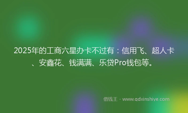2025年的工商六星办卡不过有：信用飞、超人卡、安鑫花、钱满满、乐贷Pro钱包等。