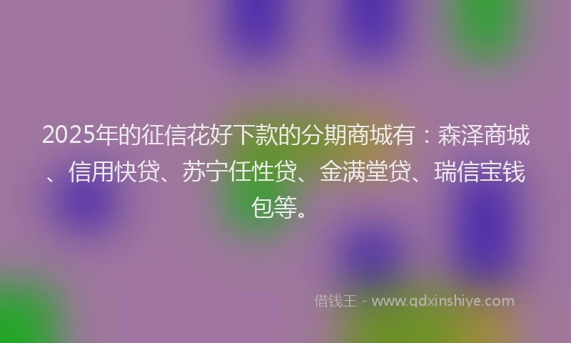 2025年的征信花好下款的分期商城有：森泽商城、信用快贷、苏宁任性贷、金满堂贷、瑞信宝钱包等。