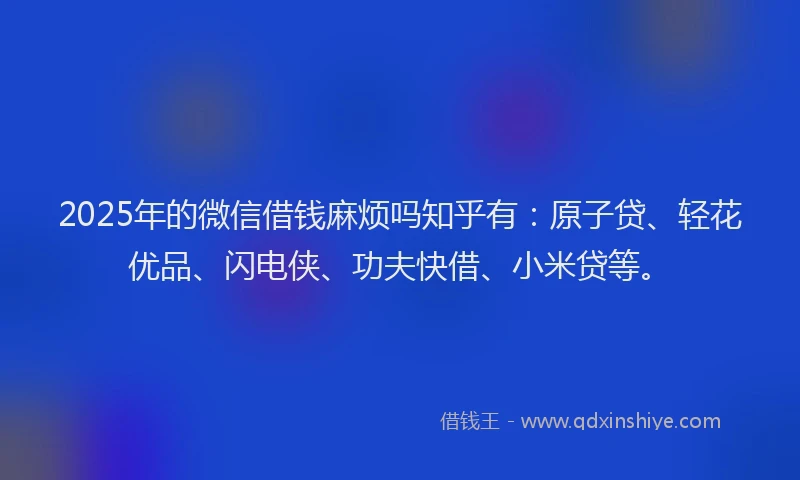 2025年的微信借钱麻烦吗知乎有：原子贷、轻花优品、闪电侠、功夫快借、小米贷等。