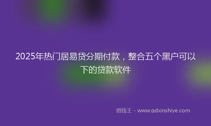 2025年热门居易贷分期付款，整合五个黑户可以下的贷款软件