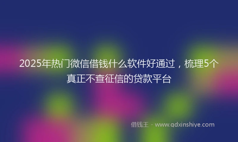 2025年热门微信借钱什么软件好通过，梳理5个真正不查征信的贷款平台
