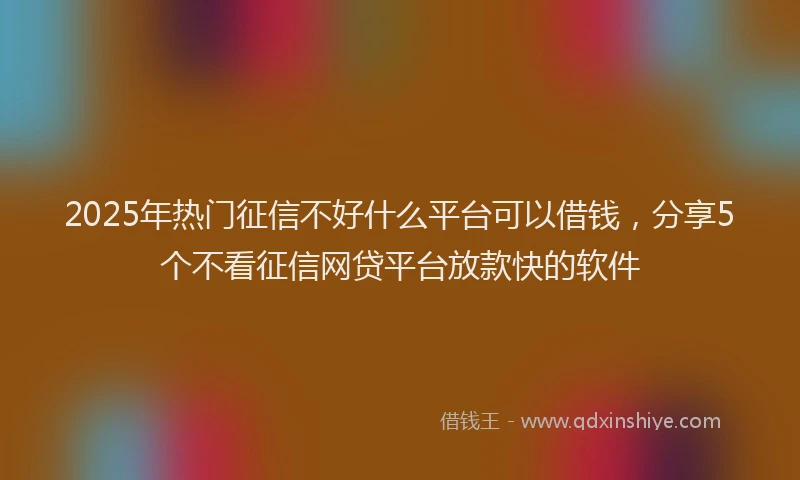 2025年热门征信不好什么平台可以借钱，分享5个不看征信网贷平台放款快的软件