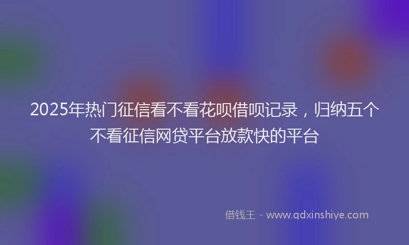2025年热门征信看不看花呗借呗记录，归纳五个不看征信网贷平台放款快的平台