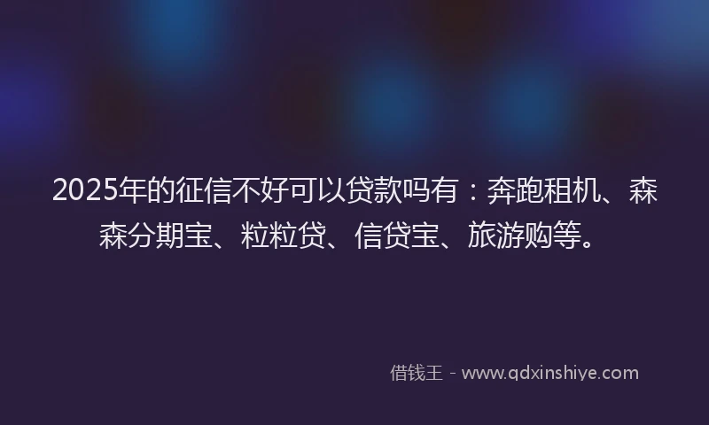 2025年的征信不好可以贷款吗有：奔跑租机、森森分期宝、粒粒贷、信贷宝、旅游购等。