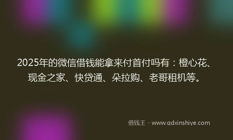 2025年的微信借钱能拿来付首付吗有：橙心花、现金之家、快贷通、朵拉购、老哥租机等。