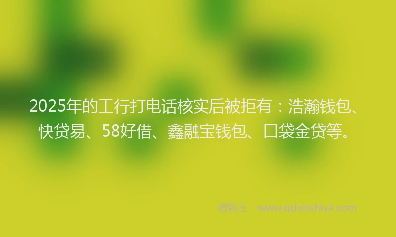 2025年的工行打电话核实后被拒有：浩瀚钱包、快贷易、58好借、鑫融宝钱包、口袋金贷等。