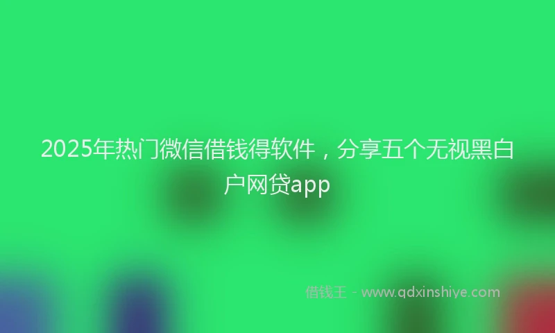 2025年热门微信借钱得软件，分享五个无视黑白户网贷app