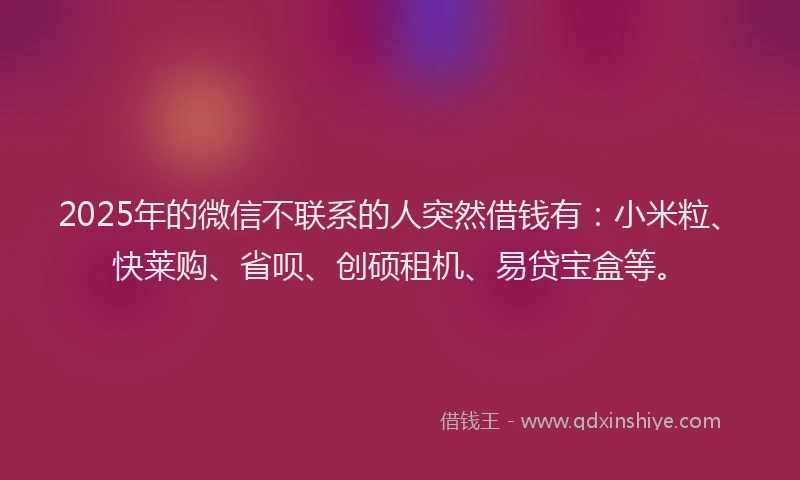 2025年的微信不联系的人突然借钱有：小米粒、快莱购、省呗、创硕租机、易贷宝盒等。
