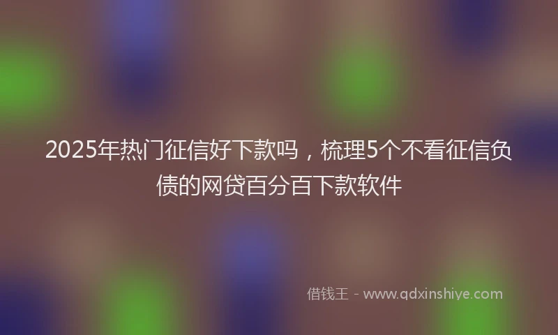 2025年热门征信好下款吗，梳理5个不看征信负债的网贷百分百下款软件
