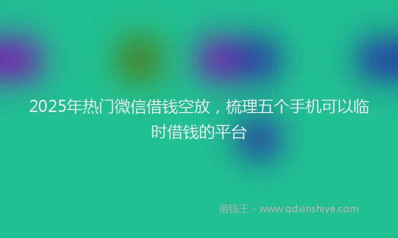 2025年热门微信借钱空放，梳理五个手机可以临时借钱的平台