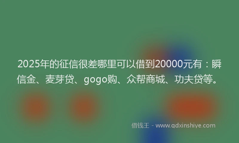 2025年的征信很差哪里可以借到20000元有：瞬信金、麦芽贷、gogo购、众帮商城、功夫贷等。