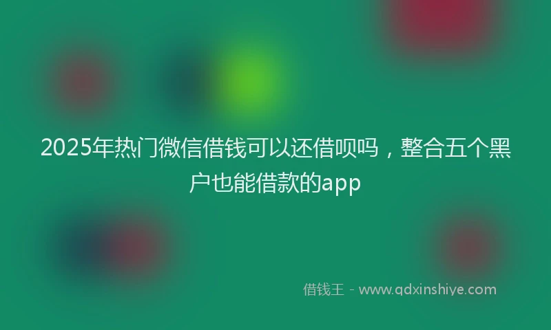 2025年热门微信借钱可以还借呗吗，整合五个黑户也能借款的app