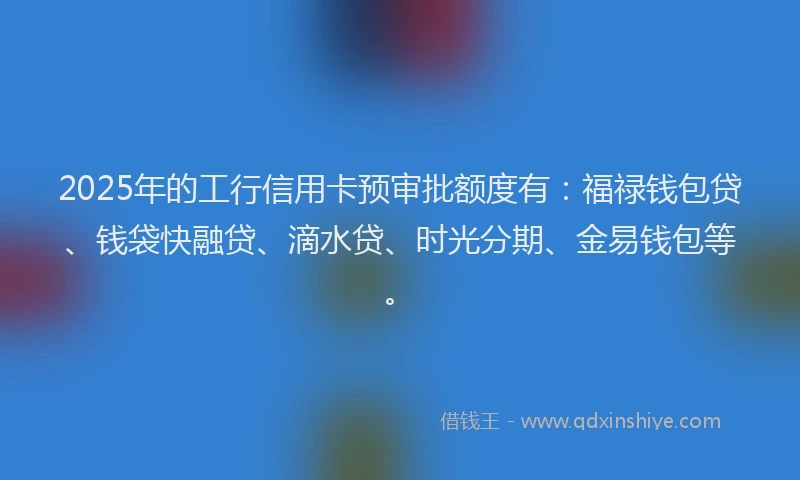 2025年的工行信用卡预审批额度有：福禄钱包贷、钱袋快融贷、滴水贷、时光分期、金易钱包等。