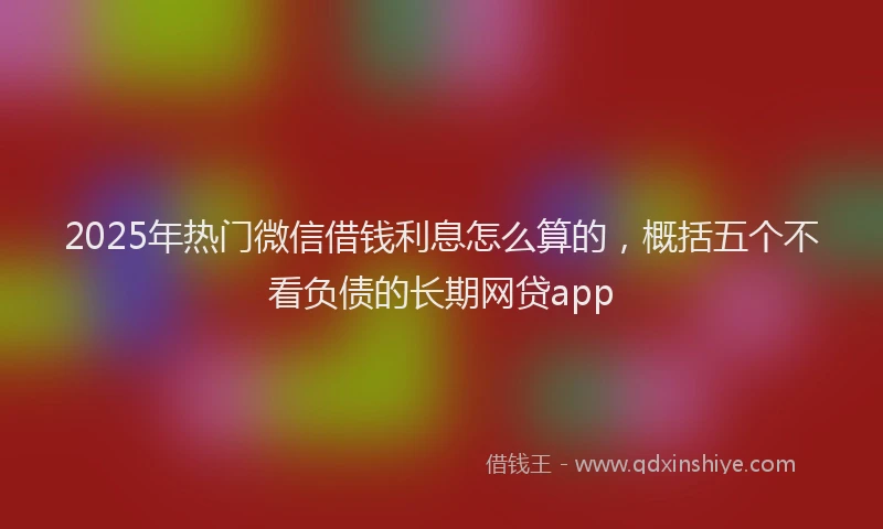 2025年热门微信借钱利息怎么算的，概括五个不看负债的长期网贷app