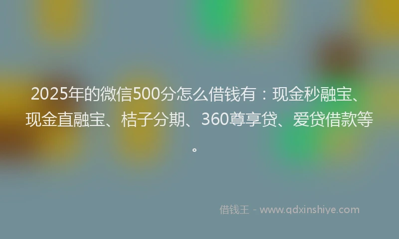 2025年的微信500分怎么借钱有：现金秒融宝、现金直融宝、桔子分期、360尊享贷、爱贷借款等。