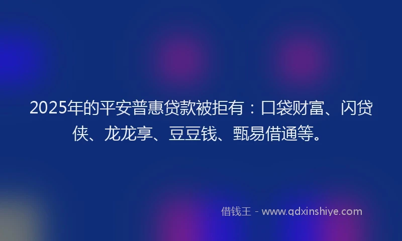 2025年的平安普惠贷款被拒有：口袋财富、闪贷侠、龙龙享、豆豆钱、甄易借通等。