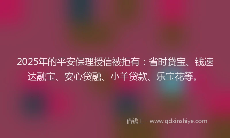 2025年的平安保理授信被拒有：省时贷宝、钱速达融宝、安心贷融、小羊贷款、乐宝花等。