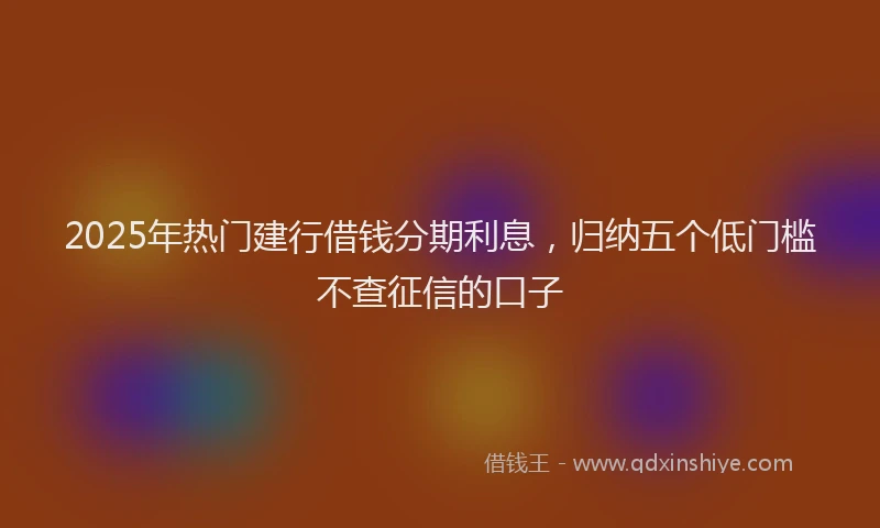 2025年热门建行借钱分期利息，归纳五个低门槛不查征信的口子