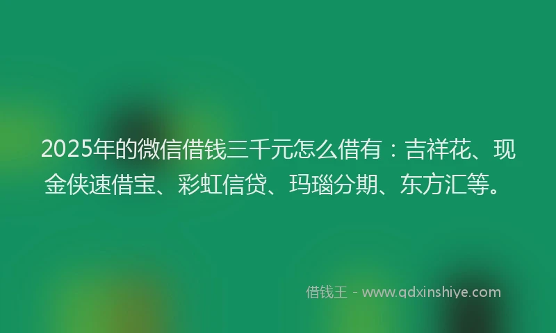 2025年的微信借钱三千元怎么借有：吉祥花、现金侠速借宝、彩虹信贷、玛瑙分期、东方汇等。