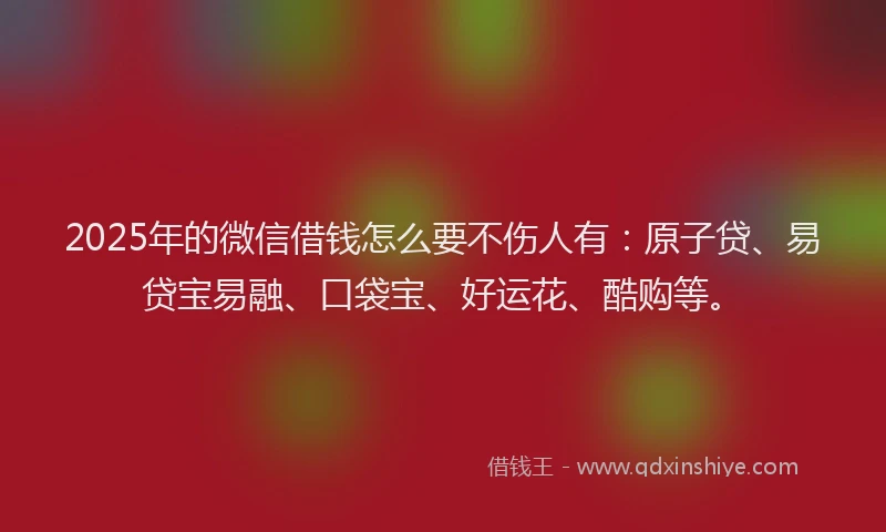 2025年的微信借钱怎么要不伤人有：原子贷、易贷宝易融、口袋宝、好运花、酷购等。