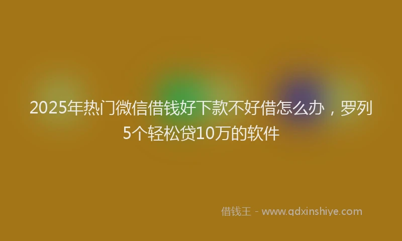 2025年热门微信借钱好下款不好借怎么办，罗列5个轻松贷10万的软件