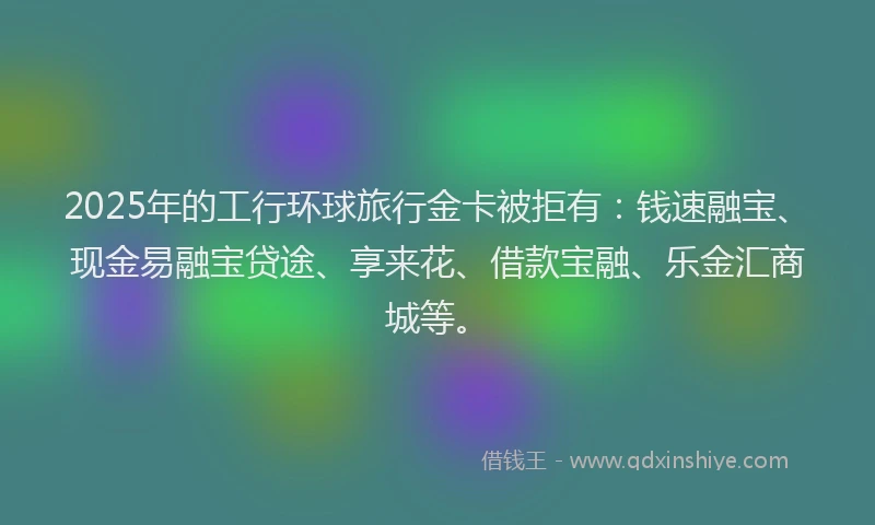 2025年的工行环球旅行金卡被拒有：钱速融宝、现金易融宝贷途、享来花、借款宝融、乐金汇商城等。