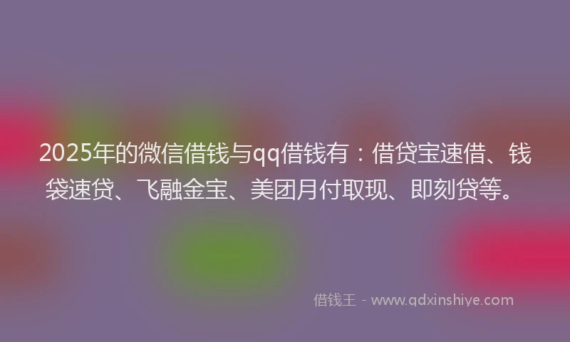 2025年的微信借钱与qq借钱有：借贷宝速借、钱袋速贷、飞融金宝、美团月付取现、即刻贷等。
