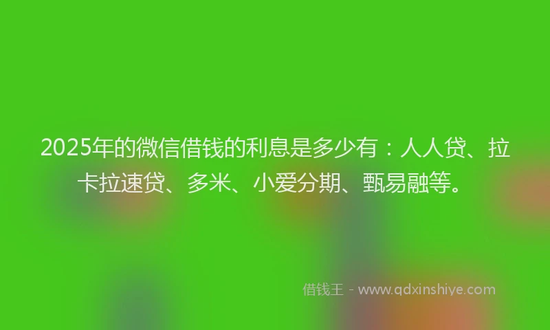 2025年的微信借钱的利息是多少有：人人贷、拉卡拉速贷、多米、小爱分期、甄易融等。