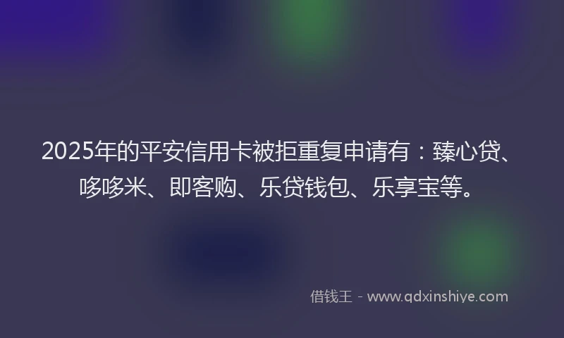 2025年的平安信用卡被拒重复申请有：臻心贷、哆哆米、即客购、乐贷钱包、乐享宝等。