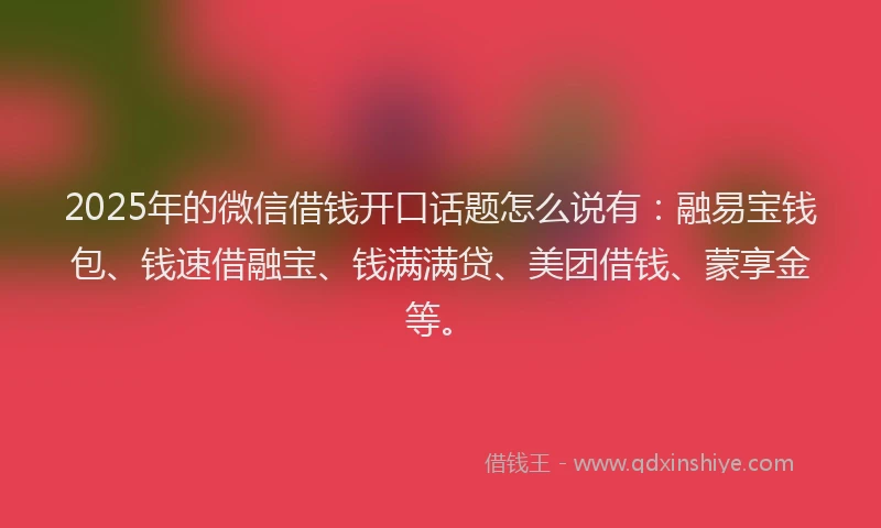 2025年的微信借钱开口话题怎么说有：融易宝钱包、钱速借融宝、钱满满贷、美团借钱、蒙享金等。