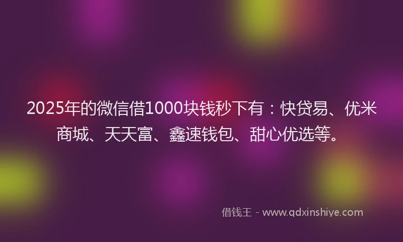 2025年的微信借1000块钱秒下有：快贷易、优米商城、天天富、鑫速钱包、甜心优选等。
