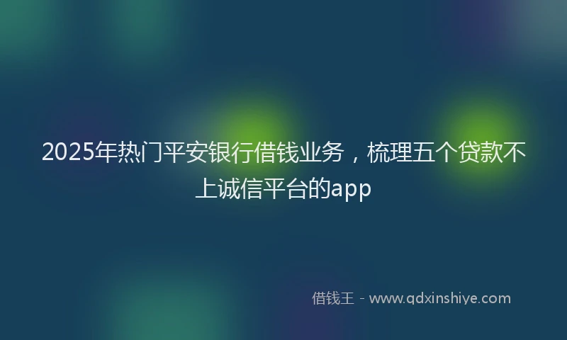 2025年热门平安银行借钱业务，梳理五个贷款不上诚信平台的app