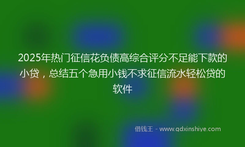 2025年热门征信花负债高综合评分不足能下款的小贷，总结五个急用小钱不求征信流水轻松贷的软件
