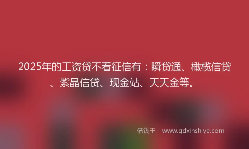 2025年的工资贷不看征信有：瞬贷通、橄榄信贷、紫晶信贷、现金站、天天金等。