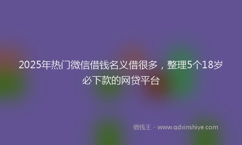 2025年热门微信借钱名义借很多,整理5个18岁必下款的网贷平台