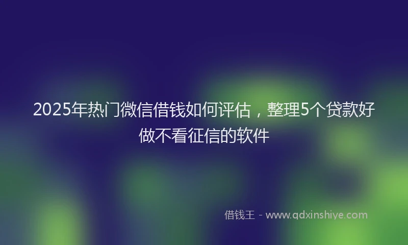 2025年热门微信借钱如何评估，整理5个贷款好做不看征信的软件