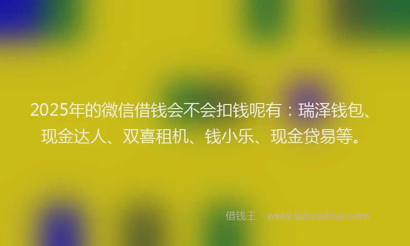 2025年的微信借钱会不会扣钱呢有：瑞泽钱包、现金达人、双喜租机、钱小乐、现金贷易等。