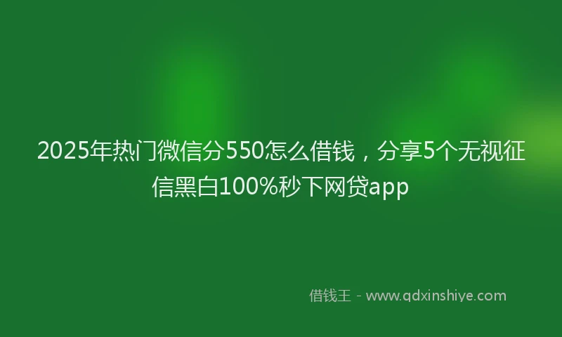 2025年热门微信分550怎么借钱，分享5个无视征信黑白100%秒下网贷app