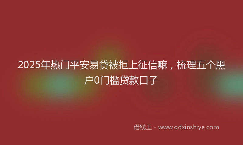 2025年热门平安易贷被拒上征信嘛，梳理五个黑户0门槛贷款口子