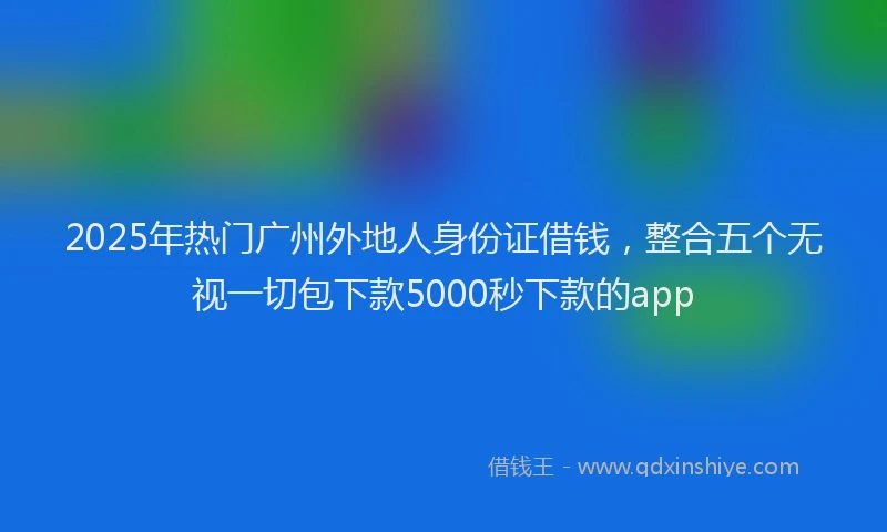 2025年热门广州外地人身份证借钱，整合五个无视一切包下款5000秒下款的app